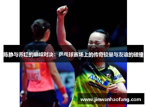 陈静与乔红的巅峰对决：乒乓球赛场上的传奇较量与友谊的碰撞