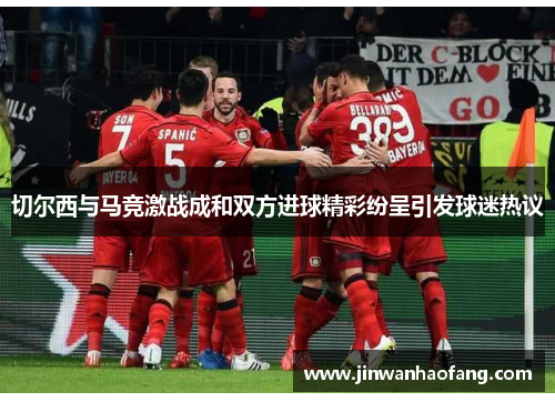 切尔西与马竞激战成和双方进球精彩纷呈引发球迷热议